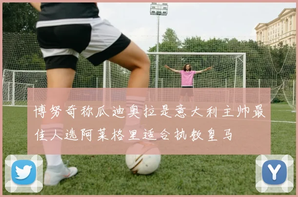 博努奇称瓜迪奥拉是意大利主帅最佳人选阿莱格里适合执教皇马