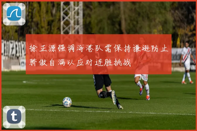 徐正源强调海港队需保持谦逊防止骄傲自满以应对连胜挑战