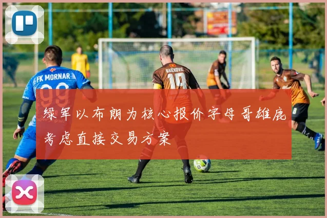 绿军以布朗为核心报价字母哥雄鹿考虑直接交易方案