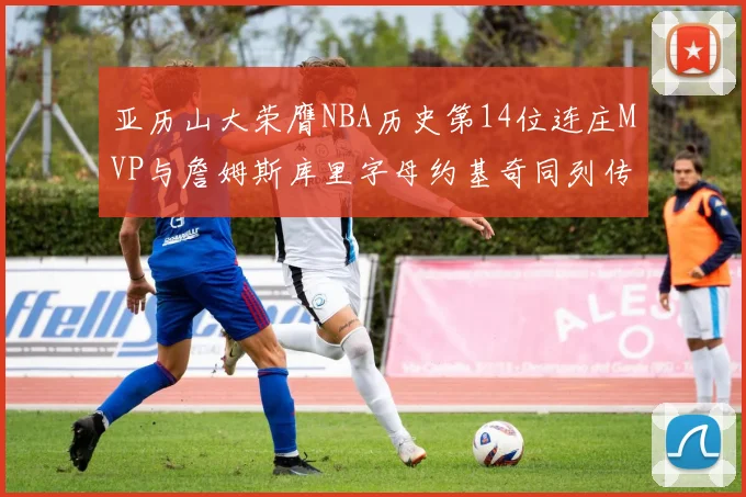 亚历山大荣膺NBA历史第14位连庄MVP与詹姆斯库里字母约基奇同列传奇行列