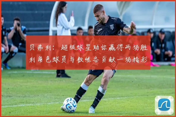 贝弗利：超级球星助你赢得两场胜利角色球员与教练各贡献一场精彩表现