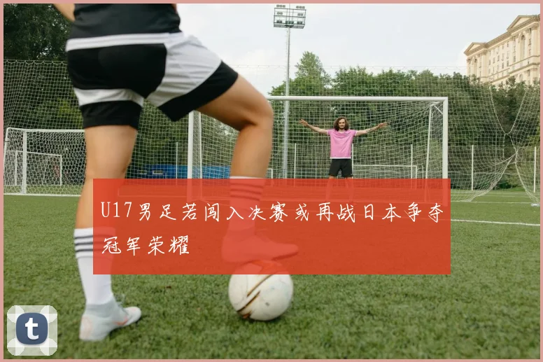 U17男足若闯入决赛或再战日本争夺冠军荣耀
