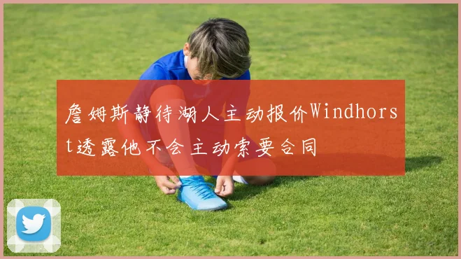詹姆斯静待湖人主动报价Windhorst透露他不会主动索要合同