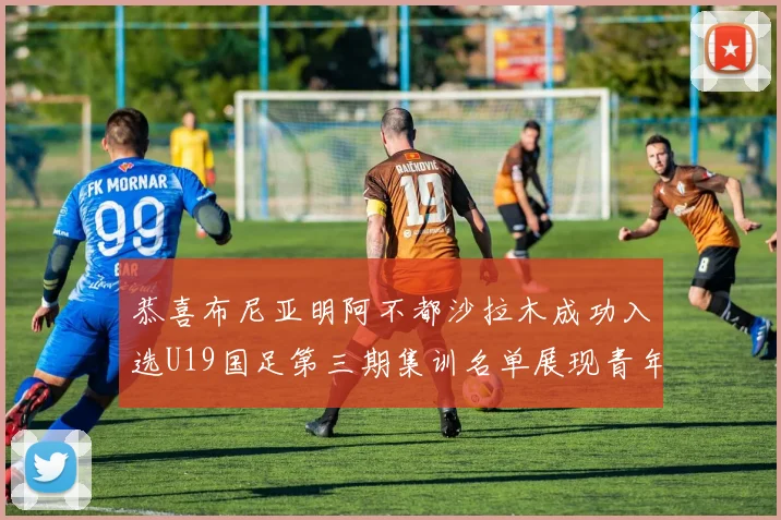 恭喜布尼亚明阿不都沙拉木成功入选U19国足第三期集训名单展现青年才俊风采