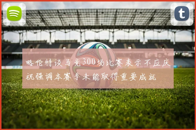 略伦特谈马竞300场比赛表示不应庆祝强调本赛季未能取得重要成就