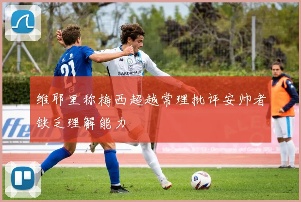 维耶里称梅西超越常理批评安帅者缺乏理解能力
