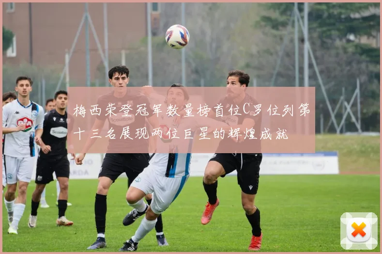 梅西荣登冠军数量榜首位C罗位列第十三名展现两位巨星的辉煌成就