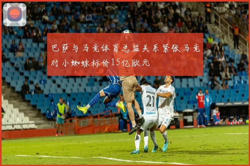 巴萨与马竞体育总监关系紧张马竞对小蜘蛛标价15亿欧元