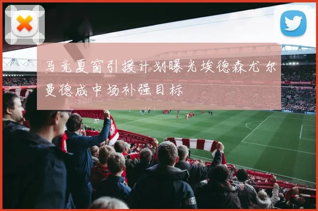 马竞夏窗引援计划曝光埃德森尤尔曼德成中场补强目标