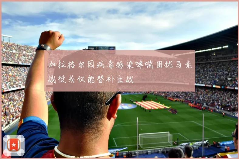 加拉格尔因病毒感染哮喘困扰马竞战役或仅能替补出战