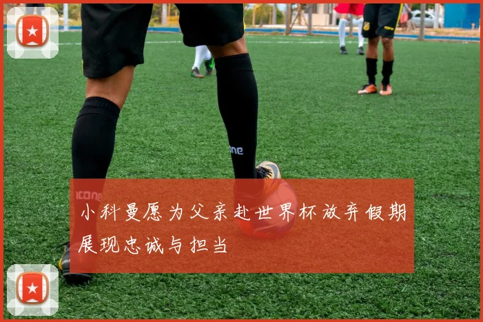 小科曼愿为父亲赴世界杯放弃假期展现忠诚与担当